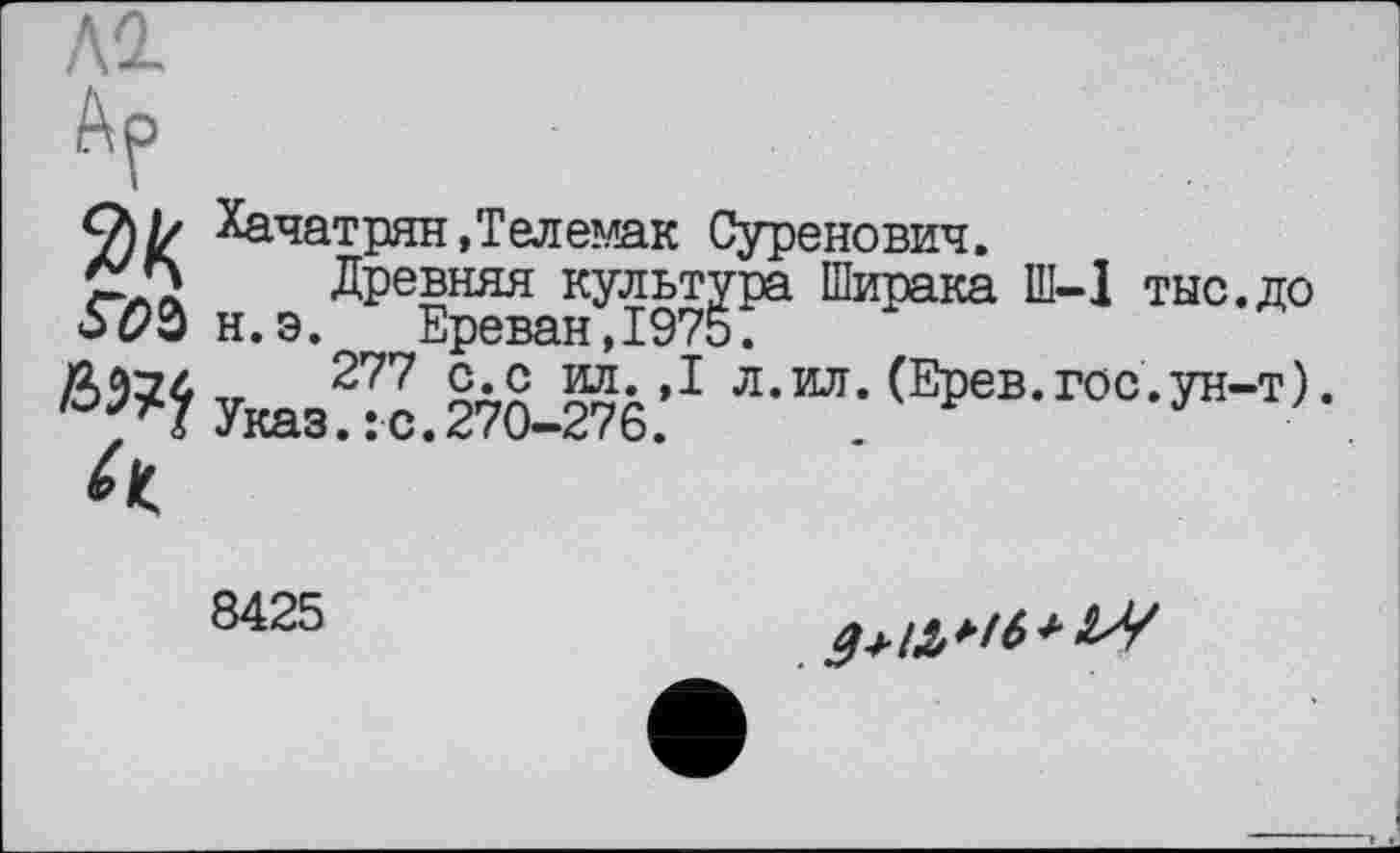 ﻿Al
Ар
Q// Хачатрян,Телемак Суренович.
Древняя культура Ширака Ш-1 тыс.до н.э. Ереван,1975.
Указ^с.270-276.’1	<ЕРев-г00-^)-
8425